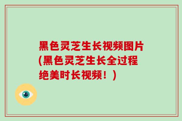 黑色灵芝生长视频图片(黑色灵芝生长全过程绝美时长视频！)
