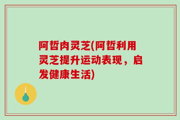 阿哲肉灵芝(阿哲利用灵芝提升运动表现，启发健康生活)
