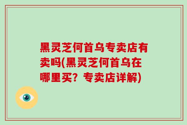 黑灵芝何首乌专卖店有卖吗(黑灵芝何首乌在哪里买？专卖店详解)