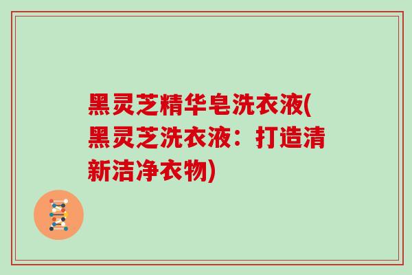 黑灵芝精华皂洗衣液(黑灵芝洗衣液：打造清新洁净衣物)
