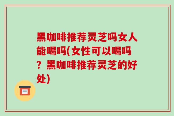 黑咖啡推荐灵芝吗女人能喝吗(女性可以喝吗？黑咖啡推荐灵芝的好处)