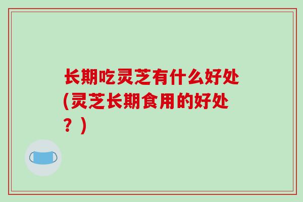 长期吃灵芝有什么好处(灵芝长期食用的好处？)