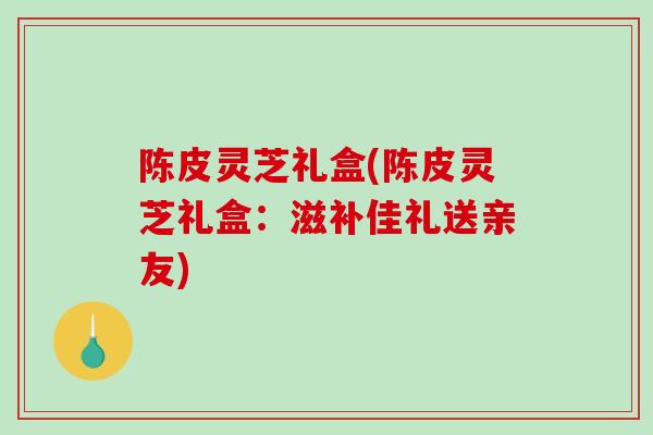 陈皮灵芝礼盒(陈皮灵芝礼盒：滋补佳礼送亲友)