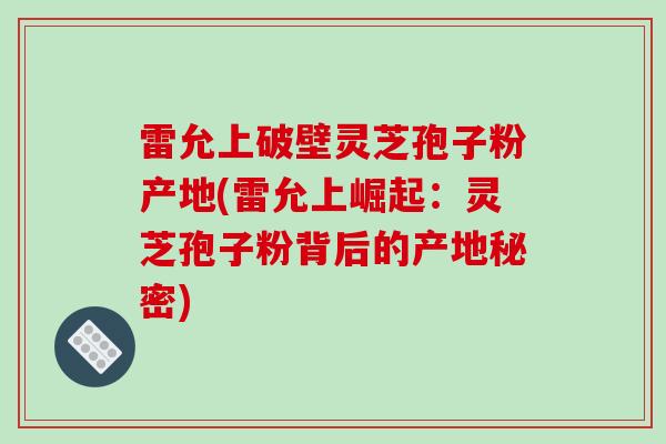雷允上破壁灵芝孢子粉产地(雷允上崛起：灵芝孢子粉背后的产地秘密)