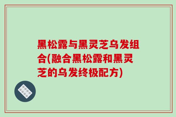 黑松露与黑灵芝乌发组合(融合黑松露和黑灵芝的乌发终极配方)