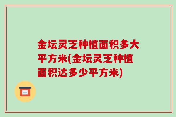 金坛灵芝种植面积多大平方米(金坛灵芝种植面积达多少平方米)