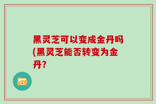 黑灵芝可以变成金丹吗(黑灵芝能否转变为金丹？