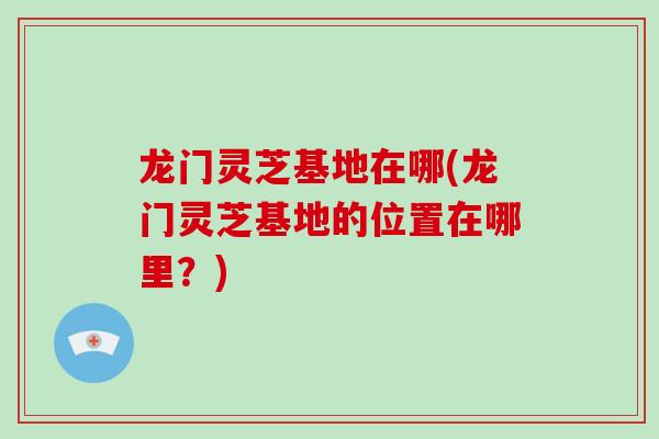 龙门灵芝基地在哪(龙门灵芝基地的位置在哪里？)