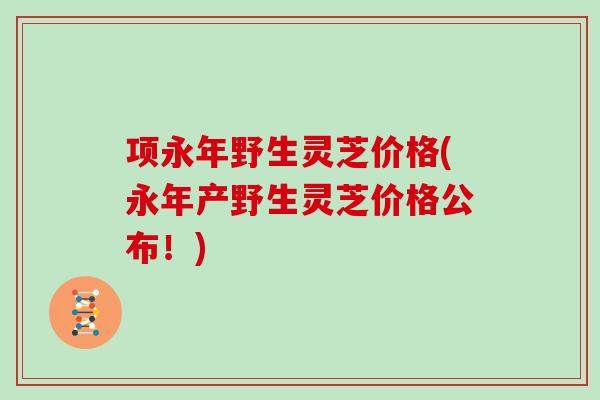 项永年野生灵芝价格(永年产野生灵芝价格公布！)