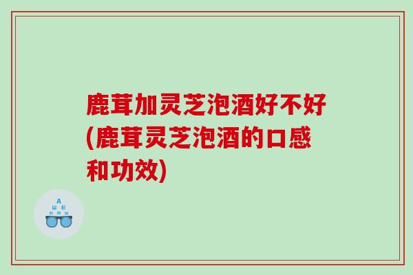 鹿茸加灵芝泡酒好不好(鹿茸灵芝泡酒的口感和功效)