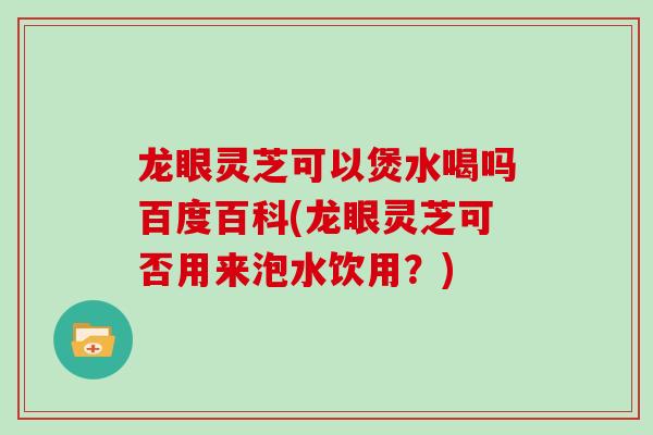 龙眼灵芝可以煲水喝吗百度百科(龙眼灵芝可否用来泡水饮用？)