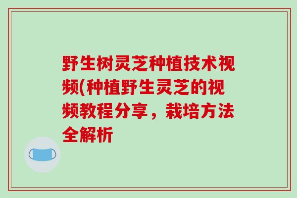 野生树灵芝种植技术视频(种植野生灵芝的视频教程分享，栽培方法全解析