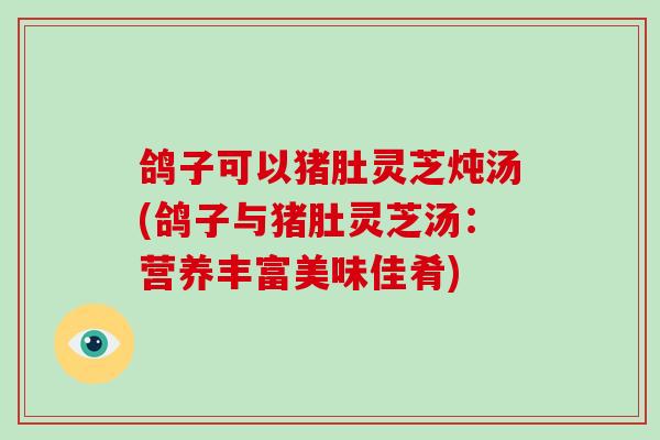 鸽子可以猪肚灵芝炖汤(鸽子与猪肚灵芝汤：营养丰富美味佳肴)