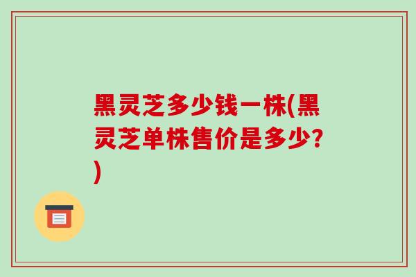黑灵芝多少钱一株(黑灵芝单株售价是多少？)