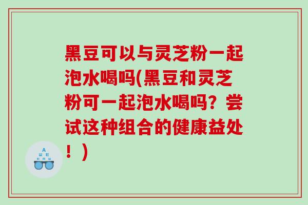 黑豆可以与灵芝粉一起泡水喝吗(黑豆和灵芝粉可一起泡水喝吗？尝试这种组合的健康益处！)
