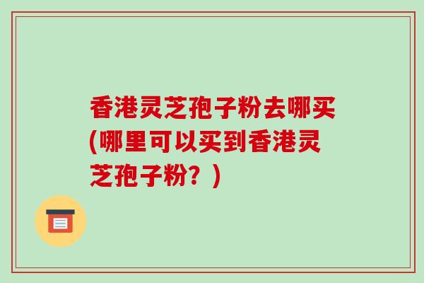 香港灵芝孢子粉去哪买(哪里可以买到香港灵芝孢子粉？)