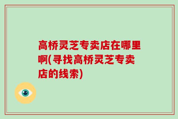 高桥灵芝专卖店在哪里啊(寻找高桥灵芝专卖店的线索)