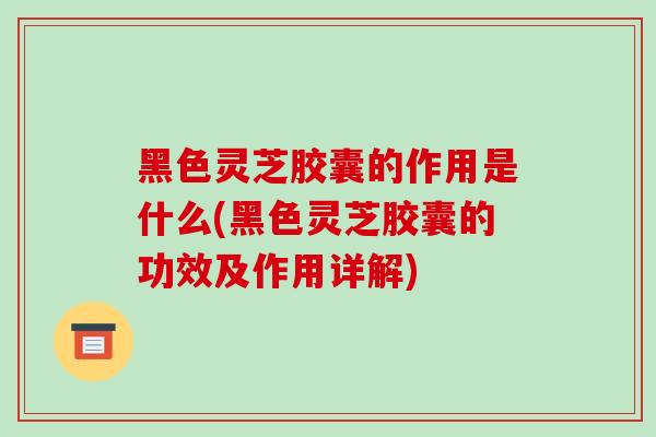 黑色灵芝胶囊的作用是什么(黑色灵芝胶囊的功效及作用详解)