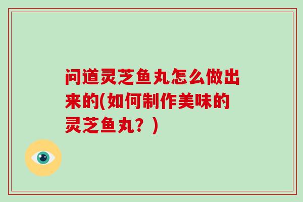 问道灵芝鱼丸怎么做出来的(如何制作美味的灵芝鱼丸？)