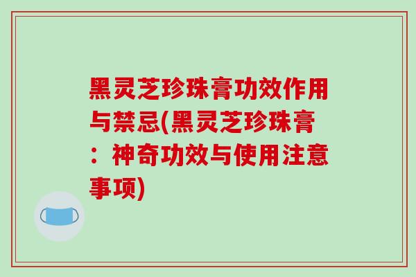 黑灵芝珍珠膏功效作用与禁忌(黑灵芝珍珠膏：神奇功效与使用注意事项)