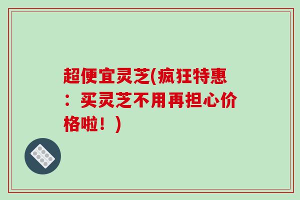 超便宜灵芝(疯狂特惠：买灵芝不用再担心价格啦！)