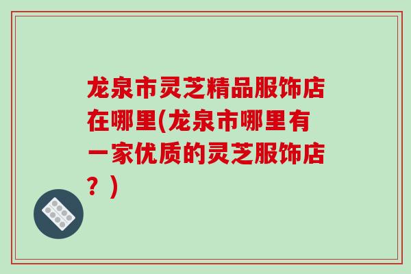 龙泉市灵芝精品服饰店在哪里(龙泉市哪里有一家优质的灵芝服饰店？)
