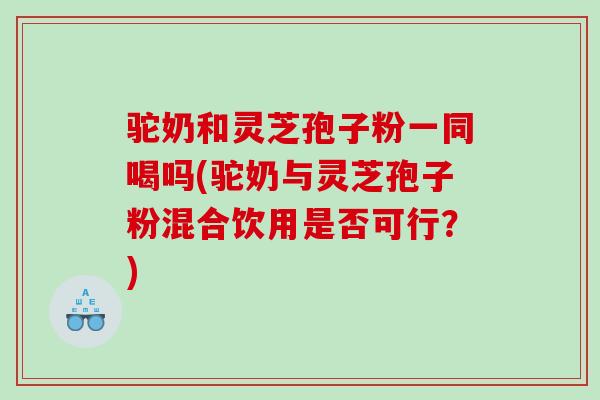 驼奶和灵芝孢子粉一同喝吗(驼奶与灵芝孢子粉混合饮用是否可行？)