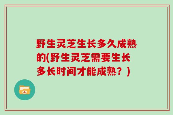 野生灵芝生长多久成熟的(野生灵芝需要生长多长时间才能成熟？)