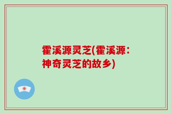 霍溪源灵芝(霍溪源：神奇灵芝的故乡)