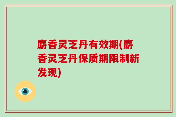 麝香灵芝丹有效期(麝香灵芝丹保质期限制新发现)