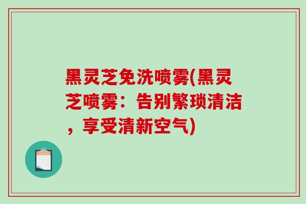 黑灵芝免洗喷雾(黑灵芝喷雾：告别繁琐清洁，享受清新空气)