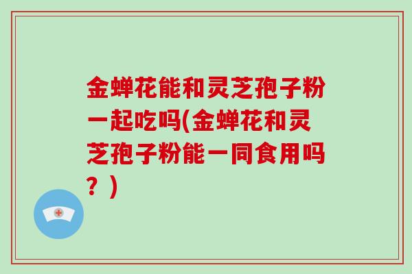 金蝉花能和灵芝孢子粉一起吃吗(金蝉花和灵芝孢子粉能一同食用吗？)