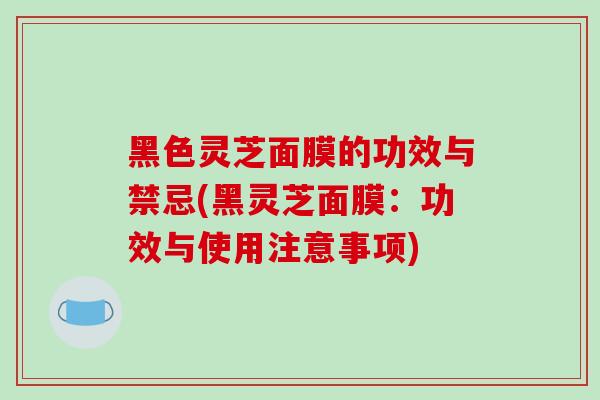 黑色灵芝面膜的功效与禁忌(黑灵芝面膜：功效与使用注意事项)