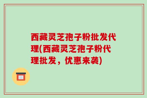 西藏灵芝孢子粉批发代理(西藏灵芝孢子粉代理批发，优惠来袭)