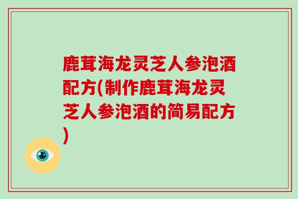 鹿茸海龙灵芝人参泡酒配方(制作鹿茸海龙灵芝人参泡酒的简易配方)