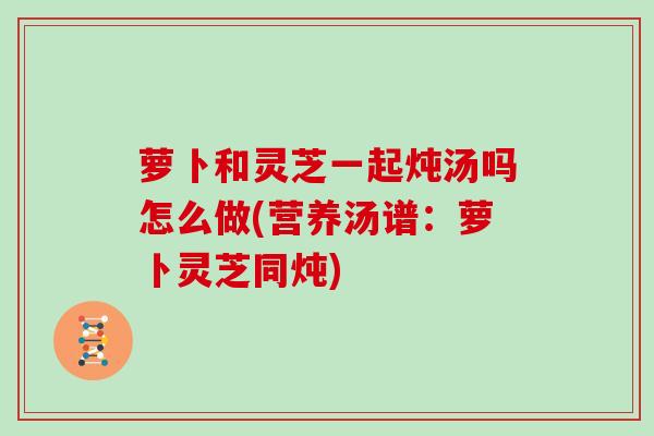 萝卜和灵芝一起炖汤吗怎么做(营养汤谱：萝卜灵芝同炖)