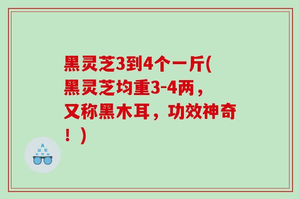 黑灵芝3到4个一斤(黑灵芝均重3-4两，又称黑木耳，功效神奇！)