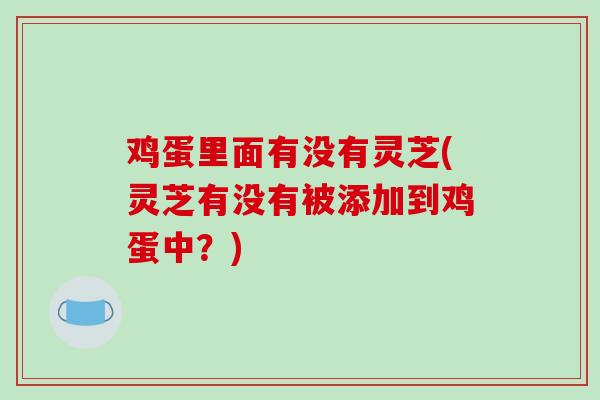 鸡蛋里面有没有灵芝(灵芝有没有被添加到鸡蛋中？)