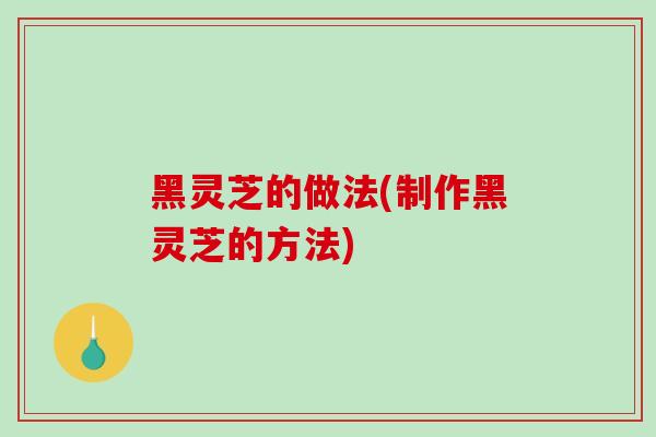 黑灵芝的做法(制作黑灵芝的方法)