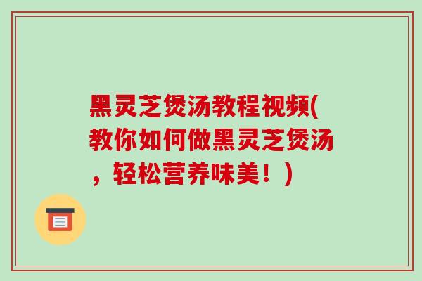 黑灵芝煲汤教程视频(教你如何做黑灵芝煲汤，轻松营养味美！)