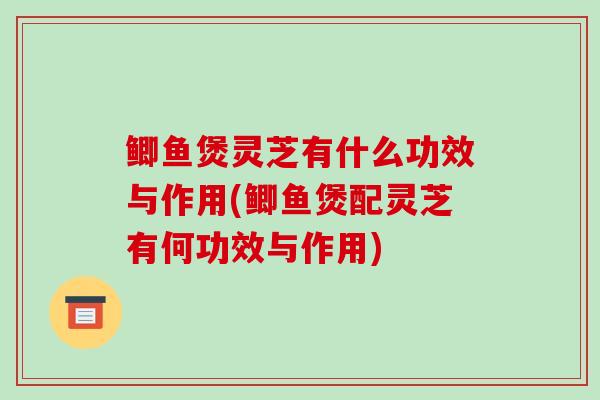 鲫鱼煲灵芝有什么功效与作用(鲫鱼煲配灵芝有何功效与作用)