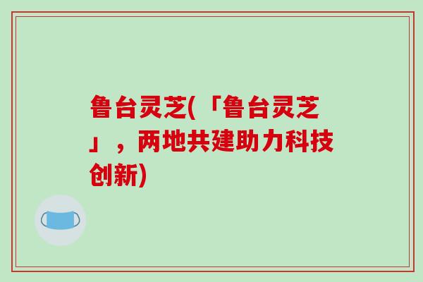 鲁台灵芝(「鲁台灵芝」，两地共建助力科技创新)