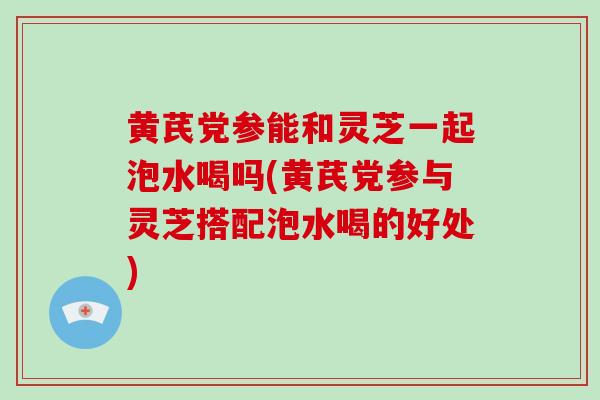黄芪党参能和灵芝一起泡水喝吗(黄芪党参与灵芝搭配泡水喝的好处)