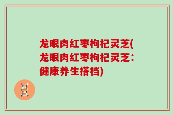 龙眼肉红枣枸杞灵芝(龙眼肉红枣枸杞灵芝：健康养生搭档)