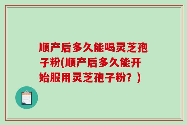 顺产后多久能喝灵芝孢子粉(顺产后多久能开始服用灵芝孢子粉？)