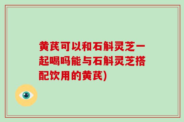 黄芪可以和石斛灵芝一起喝吗能与石斛灵芝搭配饮用的黄芪)