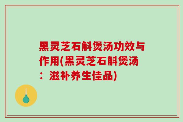 黑灵芝石斛煲汤功效与作用(黑灵芝石斛煲汤：滋补养生佳品)