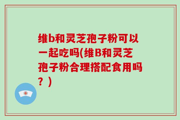 维b和灵芝孢子粉可以一起吃吗(维B和灵芝孢子粉合理搭配食用吗？)