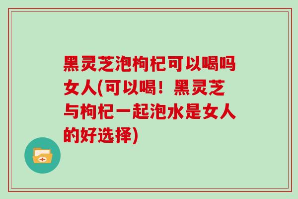 黑灵芝泡枸杞可以喝吗女人(可以喝！黑灵芝与枸杞一起泡水是女人的好选择)