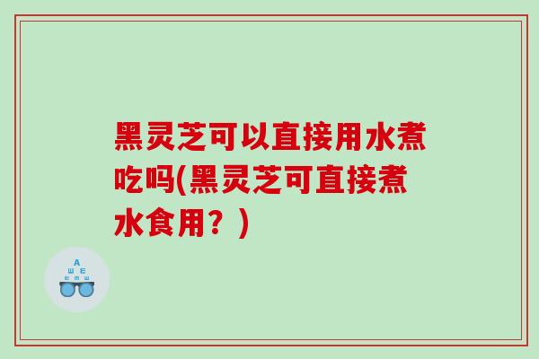 黑灵芝可以直接用水煮吃吗(黑灵芝可直接煮水食用？)